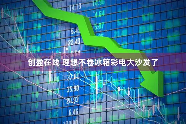 创盈在线 理想不卷冰箱彩电大沙发了