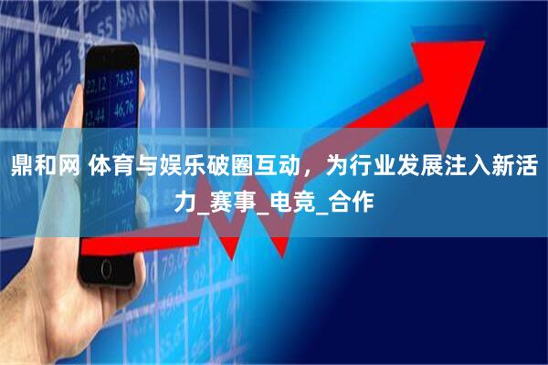 鼎和网 体育与娱乐破圈互动，为行业发展注入新活力_赛事_电竞_合作