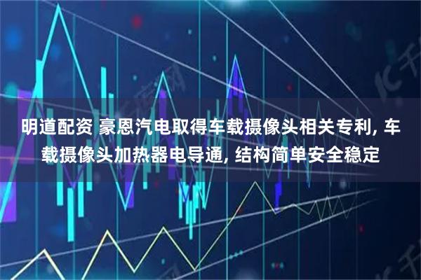 明道配资 豪恩汽电取得车载摄像头相关专利, 车载摄像头加热器电导通, 结构简单安全稳定