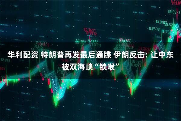 华利配资 特朗普再发最后通牒 伊朗反击: 让中东被双海峡“锁喉”